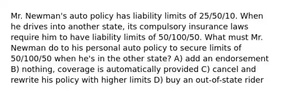 Mr. Newman's auto policy has liability limits of 25/50/10. When he drives into another state, its compulsory insurance laws require him to have liability limits of 50/100/50. What must Mr. Newman do to his personal auto policy to secure limits of 50/100/50 when he's in the other state? A) add an endorsement B) nothing, coverage is automatically provided C) cancel and rewrite his policy with higher limits D) buy an out-of-state rider