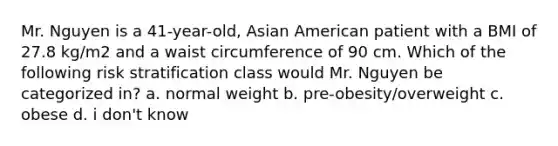 Mr. Nguyen is a 41-year-old, Asian American patient with a BMI of 27.8 kg/m2 and a waist circumference of 90 cm. Which of the following risk stratification class would Mr. Nguyen be categorized in? a. normal weight b. pre-obesity/overweight c. obese d. i don't know