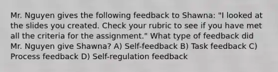 Mr. Nguyen gives the following feedback to Shawna: "I looked at the slides you created. Check your rubric to see if you have met all the criteria for the assignment." What type of feedback did Mr. Nguyen give Shawna? A) Self-feedback B) Task feedback C) Process feedback D) Self-regulation feedback