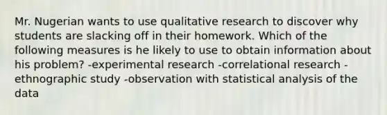 Mr. Nugerian wants to use qualitative research to discover why students are slacking off in their homework. Which of the following measures is he likely to use to obtain information about his problem? -experimental research -correlational research -ethnographic study -observation with statistical analysis of the data