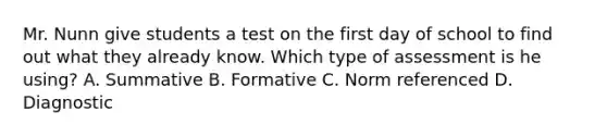 Mr. Nunn give students a test on the first day of school to find out what they already know. Which type of assessment is he using? A. Summative B. Formative C. Norm referenced D. Diagnostic