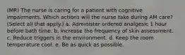 (MR) The nurse is caring for a patient with cognitive impairments. Which actions will the nurse take during AM care? (Select all that apply.) a. Administer ordered analgesic 1 hour before bath time. b. Increase the frequency of skin assessment. c. Reduce triggers in the environment. d. Keep the room temperature cool. e. Be as quick as possible.