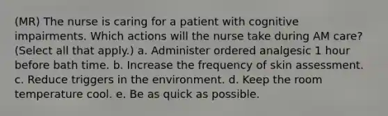 (MR) The nurse is caring for a patient with cognitive impairments. Which actions will the nurse take during AM care? (Select all that apply.) a. Administer ordered analgesic 1 hour before bath time. b. Increase the frequency of skin assessment. c. Reduce triggers in the environment. d. Keep the room temperature cool. e. Be as quick as possible.