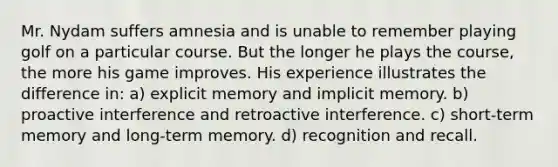 Mr. Nydam suffers amnesia and is unable to remember playing golf on a particular course. But the longer he plays the course, the more his game improves. His experience illustrates the difference in: a) explicit memory and implicit memory. b) proactive interference and retroactive interference. c) short-term memory and long-term memory. d) recognition and recall.