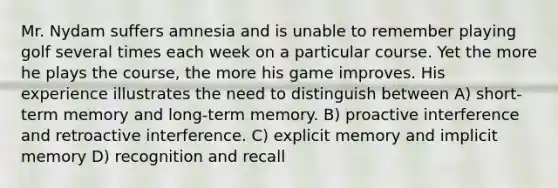 Mr. Nydam suffers amnesia and is unable to remember playing golf several times each week on a particular course. Yet the more he plays the course, the more his game improves. His experience illustrates the need to distinguish between A) short-term memory and long-term memory. B) proactive interference and retroactive interference. C) explicit memory and implicit memory D) recognition and recall