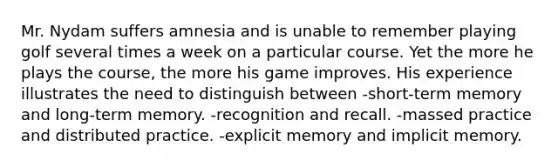 Mr. Nydam suffers amnesia and is unable to remember playing golf several times a week on a particular course. Yet the more he plays the course, the more his game improves. His experience illustrates the need to distinguish between -short-term memory and long-term memory. -recognition and recall. -massed practice and distributed practice. -explicit memory and implicit memory.