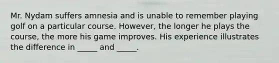 Mr. Nydam suffers amnesia and is unable to remember playing golf on a particular course. However, the longer he plays the course, the more his game improves. His experience illustrates the difference in _____ and _____.