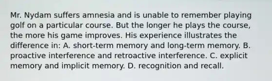 Mr. Nydam suffers amnesia and is unable to remember playing golf on a particular course. But the longer he plays the course, the more his game improves. His experience illustrates the difference in: A. short-term memory and long-term memory. B. proactive interference and retroactive interference. C. explicit memory and implicit memory. D. recognition and recall.