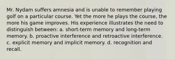 Mr. Nydam suffers amnesia and is unable to remember playing golf on a particular course. Yet the more he plays the course, the more his game improves. His experience illustrates the need to distinguish between: a. short-term memory and long-term memory. b. proactive interference and retroactive interference. c. explicit memory and implicit memory. d. recognition and recall.