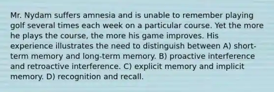 Mr. Nydam suffers amnesia and is unable to remember playing golf several times each week on a particular course. Yet the more he plays the course, the more his game improves. His experience illustrates the need to distinguish between A) short-term memory and long-term memory. B) proactive interference and retroactive interference. C) explicit memory and implicit memory. D) recognition and recall.