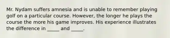 Mr. Nydam suffers amnesia and is unable to remember playing golf on a particular course. However, the longer he plays the course the more his game improves. His experience illustrates the difference in _____ and _____.