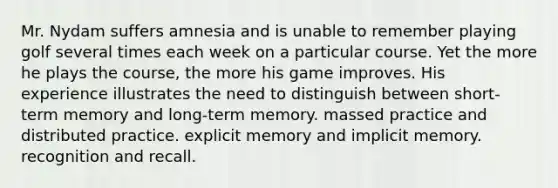 Mr. Nydam suffers amnesia and is unable to remember playing golf several times each week on a particular course. Yet the more he plays the course, the more his game improves. His experience illustrates the need to distinguish between short-term memory and long-term memory. massed practice and distributed practice. explicit memory and implicit memory. recognition and recall.