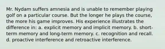 Mr. Nydam suffers amnesia and is unable to remember playing golf on a particular course. But the longer he plays the course, the more his game improves. His experience illustrates the difference in: a. explicit memory and implicit memory. b. short-term memory and long-term memory. c. recognition and recall. d. proactive interference and retroactive interference.