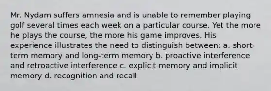 Mr. Nydam suffers amnesia and is unable to remember playing golf several times each week on a particular course. Yet the more he plays the course, the more his game improves. His experience illustrates the need to distinguish between: a. short-term memory and long-term memory b. proactive interference and retroactive interference c. explicit memory and implicit memory d. recognition and recall