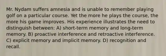 Mr. Nydam suffers amnesia and is unable to remember playing golf on a particular course. Yet the more he plays the course, the more his game improves. His experience illustrates the need to distinguish between: A) short-term memory and long-term memory. B) proactive interference and retroactive interference. C) explicit memory and implicit memory. D) recognition and recall.