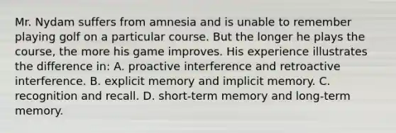 Mr. Nydam suffers from amnesia and is unable to remember playing golf on a particular course. But the longer he plays the course, the more his game improves. His experience illustrates the difference in: A. proactive interference and retroactive interference. B. explicit memory and implicit memory. C. recognition and recall. D. short-term memory and long-term memory.