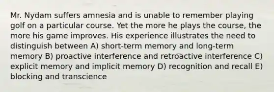 Mr. Nydam suffers amnesia and is unable to remember playing golf on a particular course. Yet the more he plays the course, the more his game improves. His experience illustrates the need to distinguish between A) short-term memory and long-term memory B) proactive interference and retroactive interference C) explicit memory and implicit memory D) recognition and recall E) blocking and transcience