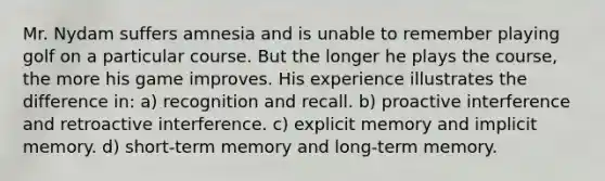 Mr. Nydam suffers amnesia and is unable to remember playing golf on a particular course. But the longer he plays the course, the more his game improves. His experience illustrates the difference in: a) recognition and recall. b) proactive interference and retroactive interference. c) explicit memory and implicit memory. d) short-term memory and long-term memory.