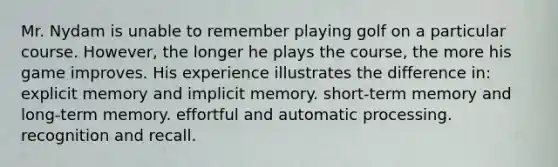 Mr. Nydam is unable to remember playing golf on a particular course. However, the longer he plays the course, the more his game improves. His experience illustrates the difference in: explicit memory and implicit memory. short-term memory and long-term memory. effortful and automatic processing. recognition and recall.