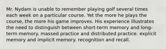 Mr. Nydam is unable to remember playing golf several times each week on a particular course. Yet the more he plays the course, the more his game improves. His experience illustrates the need to distinguish between short-term memory and long-term memory. massed practice and distributed practice. explicit memory and implicit memory. recognition and recall.