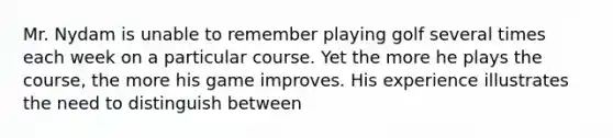 Mr. Nydam is unable to remember playing golf several times each week on a particular course. Yet the more he plays the course, the more his game improves. His experience illustrates the need to distinguish between