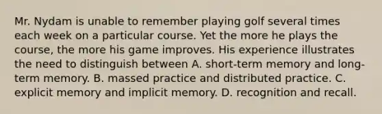 Mr. Nydam is unable to remember playing golf several times each week on a particular course. Yet the more he plays the course, the more his game improves. His experience illustrates the need to distinguish between A. short-term memory and long-term memory. B. massed practice and distributed practice. C. explicit memory and implicit memory. D. recognition and recall.