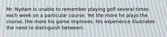 Mr. Nydam is unable to remember playing golf several times each week on a particular course. Yet the more he plays the course, the more his game improves. His experience illustrates the need to distinguish between: