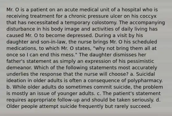 Mr. O is a patient on an acute medical unit of a hospital who is receiving treatment for a chronic pressure ulcer on his coccyx that has necessitated a temporary colostomy. The accompanying disturbance in his body image and activities of daily living has caused Mr. O to become depressed. During a visit by his daughter and son-in-law, the nurse brings Mr. O his scheduled medications, to which Mr. O states, "why not bring them all at once so I can end this mess." The daughter dismisses her father's statement as simply an expression of his pessimistic demeanor. Which of the following statements most accurately underlies the response that the nurse will choose? a. Suicidal ideation in older adults is often a consequence of polypharmacy. b. While older adults do sometimes commit suicide, the problem is mostly an issue of younger adults. c. The patient's statement requires appropriate follow-up and should be taken seriously. d. Older people attempt suicide frequently but rarely succeed.