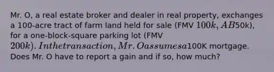 Mr. O, a real estate broker and dealer in real property, exchanges a 100-acre tract of farm land held for sale (FMV 100k, AB50k), for a one-block-square parking lot (FMV 200k). In the transaction, Mr. O assumes a100K mortgage. Does Mr. O have to report a gain and if so, how much?