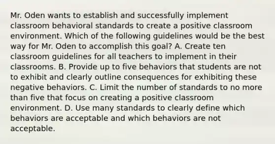 Mr. Oden wants to establish and successfully implement classroom behavioral standards to create a positive classroom environment. Which of the following guidelines would be the best way for Mr. Oden to accomplish this goal? A. Create ten classroom guidelines for all teachers to implement in their classrooms. B. Provide up to five behaviors that students are not to exhibit and clearly outline consequences for exhibiting these negative behaviors. C. Limit the number of standards to no more than five that focus on creating a positive classroom environment. D. Use many standards to clearly define which behaviors are acceptable and which behaviors are not acceptable.