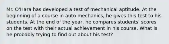 Mr. O'Hara has developed a test of mechanical aptitude. At the beginning of a course in auto mechanics, he gives this test to his students. At the end of the year, he compares students' scores on the test with their actual achievement in his course. What is he probably trying to find out about his test?