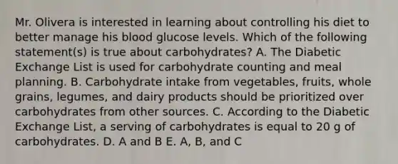 Mr. Olivera is interested in learning about controlling his diet to better manage his blood glucose levels. Which of the following statement(s) is true about carbohydrates? A. The Diabetic Exchange List is used for carbohydrate counting and meal planning. B. Carbohydrate intake from vegetables, fruits, whole grains, legumes, and dairy products should be prioritized over carbohydrates from other sources. C. According to the Diabetic Exchange List, a serving of carbohydrates is equal to 20 g of carbohydrates. D. A and B E. A, B, and C