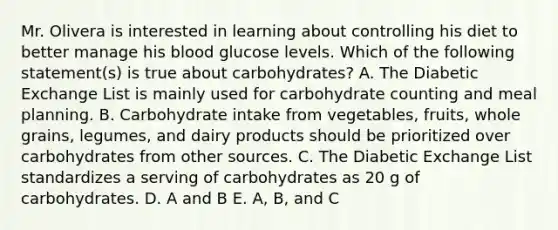 Mr. Olivera is interested in learning about controlling his diet to better manage his blood glucose levels. Which of the following statement(s) is true about carbohydrates? A. The Diabetic Exchange List is mainly used for carbohydrate counting and meal planning. B. Carbohydrate intake from vegetables, fruits, whole grains, legumes, and dairy products should be prioritized over carbohydrates from other sources. C. The Diabetic Exchange List standardizes a serving of carbohydrates as 20 g of carbohydrates. D. A and B E. A, B, and C