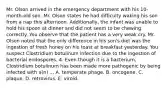 Mr. Olson arrived in the emergency department with his 10-month-old son. Mr. Olson states he had difficulty waking his son from a nap this afternoon. Additionally, the infant was unable to hold his spoon at dinner and did not seem to be chewing correctly. You observe that the patient has a very weak cry. Mr. Olson noted that the only difference in his son's diet was the ingestion of fresh honey on his toast at breakfast yesterday. You suspect Clostridium botulinum infection due to the ingestion of bacterial endospores. 4. Even though it is a bacterium, Clostridium botulinum has been made more pathogenic by being infected with a(n) ... A. temperate phage. B. oncogene. C. plaque. D. retrovirus. E. viroid.