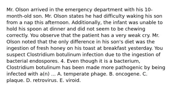 Mr. Olson arrived in the emergency department with his 10-month-old son. Mr. Olson states he had difficulty waking his son from a nap this afternoon. Additionally, the infant was unable to hold his spoon at dinner and did not seem to be chewing correctly. You observe that the patient has a very weak cry. Mr. Olson noted that the only difference in his son's diet was the ingestion of fresh honey on his toast at breakfast yesterday. You suspect Clostridium botulinum infection due to the ingestion of bacterial endospores. 4. Even though it is a bacterium, Clostridium botulinum has been made more pathogenic by being infected with a(n) ... A. temperate phage. B. oncogene. C. plaque. D. retrovirus. E. viroid.