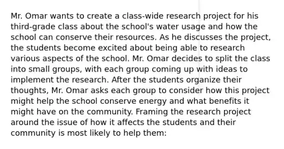 Mr. Omar wants to create a class-wide research project for his third-grade class about the school's water usage and how the school can conserve their resources. As he discusses the project, the students become excited about being able to research various aspects of the school. Mr. Omar decides to split the class into small groups, with each group coming up with ideas to implement the research. After the students organize their thoughts, Mr. Omar asks each group to consider how this project might help the school conserve energy and what benefits it might have on the community. Framing the research project around the issue of how it affects the students and their community is most likely to help them: