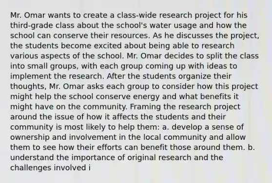 Mr. Omar wants to create a class-wide research project for his third-grade class about the school's water usage and how the school can conserve their resources. As he discusses the project, the students become excited about being able to research various aspects of the school. Mr. Omar decides to split the class into small groups, with each group coming up with ideas to implement the research. After the students organize their thoughts, Mr. Omar asks each group to consider how this project might help the school conserve energy and what benefits it might have on the community. Framing the research project around the issue of how it affects the students and their community is most likely to help them: a. develop a sense of ownership and involvement in the local community and allow them to see how their efforts can benefit those around them. b. understand the importance of original research and the challenges involved i