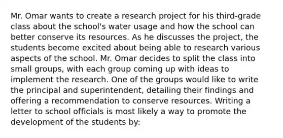 Mr. Omar wants to create a research project for his third-grade class about the school's water usage and how the school can better conserve its resources. As he discusses the project, the students become excited about being able to research various aspects of the school. Mr. Omar decides to split the class into small groups, with each group coming up with ideas to implement the research. One of the groups would like to write the principal and superintendent, detailing their findings and offering a recommendation to conserve resources. Writing a letter to school officials is most likely a way to promote the development of the students by: