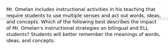 Mr. Omelan includes instructional activities in his teaching that require students to use multiple senses and act out words, ideas, and concepts. Which of the following best describes the impact of Mr. Omelan's instructional strategies on bilingual and ELL students? Students will better remember the meanings of words, ideas, and concepts.