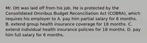 Mr. Ott was laid off from his job. He is protected by the Consolidated Omnibus Budget Reconciliation Act (COBRA), which requires his employer to A. pay him partial salary for 6 months. B. extend group health insurance coverage for 18 months. C. extend individual health insurance policies for 18 months. D. pay him full salary for 6 months.