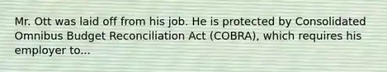 Mr. Ott was laid off from his job. He is protected by Consolidated Omnibus Budget Reconciliation Act (COBRA), which requires his employer to...