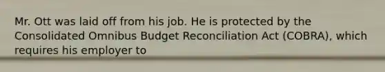 Mr. Ott was laid off from his job. He is protected by the Consolidated Omnibus Budget Reconciliation Act (COBRA), which requires his employer to