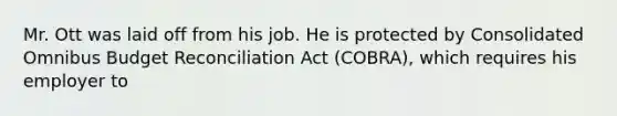 Mr. Ott was laid off from his job. He is protected by Consolidated Omnibus Budget Reconciliation Act (COBRA), which requires his employer to