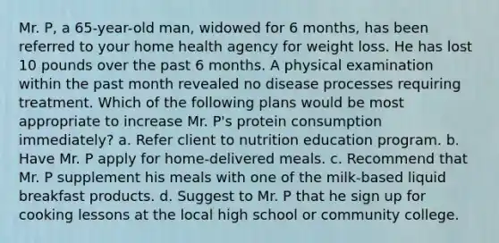 Mr. P, a 65-year-old man, widowed for 6 months, has been referred to your home health agency for weight loss. He has lost 10 pounds over the past 6 months. A physical examination within the past month revealed no disease processes requiring treatment. Which of the following plans would be most appropriate to increase Mr. P's protein consumption immediately? a. Refer client to nutrition education program. b. Have Mr. P apply for home-delivered meals. c. Recommend that Mr. P supplement his meals with one of the milk-based liquid breakfast products. d. Suggest to Mr. P that he sign up for cooking lessons at the local high school or community college.