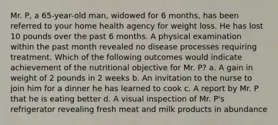 Mr. P, a 65-year-old man, widowed for 6 months, has been referred to your home health agency for weight loss. He has lost 10 pounds over the past 6 months. A physical examination within the past month revealed no disease processes requiring treatment. Which of the following outcomes would indicate achievement of the nutritional objective for Mr. P? a. A gain in weight of 2 pounds in 2 weeks b. An invitation to the nurse to join him for a dinner he has learned to cook c. A report by Mr. P that he is eating better d. A visual inspection of Mr. P's refrigerator revealing fresh meat and milk products in abundance