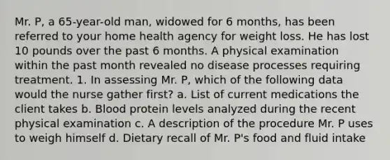 Mr. P, a 65-year-old man, widowed for 6 months, has been referred to your home health agency for weight loss. He has lost 10 pounds over the past 6 months. A physical examination within the past month revealed no disease processes requiring treatment. 1. In assessing Mr. P, which of the following data would the nurse gather first? a. List of current medications the client takes b. Blood protein levels analyzed during the recent physical examination c. A description of the procedure Mr. P uses to weigh himself d. Dietary recall of Mr. P's food and fluid intake