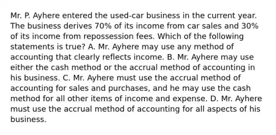 Mr. P. Ayhere entered the used-car business in the current year. The business derives 70% of its income from car sales and 30% of its income from repossession fees. Which of the following statements is true? A. Mr. Ayhere may use any method of accounting that clearly reflects income. B. Mr. Ayhere may use either the cash method or the accrual method of accounting in his business. C. Mr. Ayhere must use the accrual method of accounting for sales and purchases, and he may use the cash method for all other items of income and expense. D. Mr. Ayhere must use the accrual method of accounting for all aspects of his business.