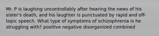 ​Mr. P is laughing uncontrollably after hearing the news of his sister's death, and his laughter is punctuated by rapid and off-topic speech. What type of symptoms of schizophrenia is he struggling with? ​positive ​negative ​disorganized ​combined