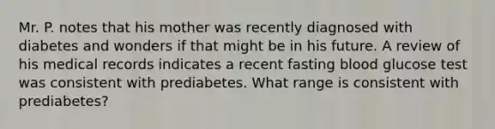 Mr. P. notes that his mother was recently diagnosed with diabetes and wonders if that might be in his future. A review of his medical records indicates a recent fasting blood glucose test was consistent with prediabetes. What range is consistent with prediabetes?