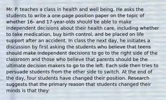 Mr. P. teaches a class in health and well being. He asks the students to write a​ one-page position paper on the topic of whether​ 16- and​ 17-year-olds should be able to make independent decisions about their health​ care, including whether to take​ medication, buy birth​ control, and be placed on life support after an accident. In class the next​ day, he initiates a discussion by first asking the students who believe that teens should make independent decisions to go to the right side of the classroom and those who believe that parents should be the ultimate decision makers to go to the left. Each side then tries to persuade students from the other side to switch. At the end of the​ day, four students have changed their position. Research suggests that the primary reason that students changed their minds is that​ they: